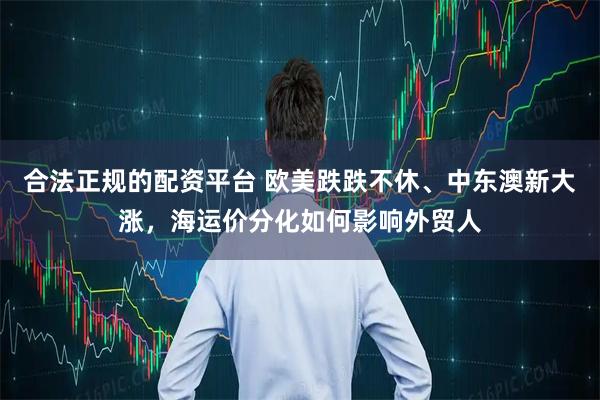 合法正规的配资平台 欧美跌跌不休、中东澳新大涨，海运价分化如何影响外贸人