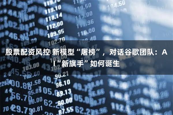 股票配资风控 新模型“屠榜”,对话谷歌团队:AI“新旗手”如何诞生