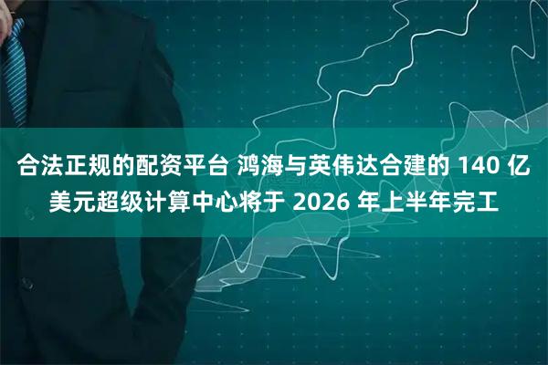 合法正规的配资平台 鸿海与英伟达合建的 140 亿美元超级计算中心将于 2026 年上半年完工