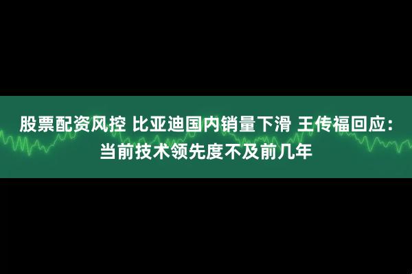 股票配资风控 比亚迪国内销量下滑 王传福回应：当前技术领先度不及前几年