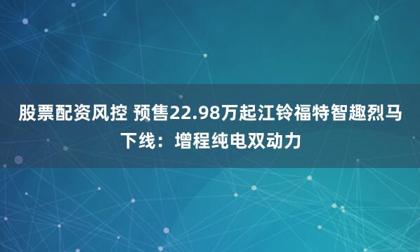 股票配资风控 预售22.98万起江铃福特智趣烈马下线：增程纯电双动力
