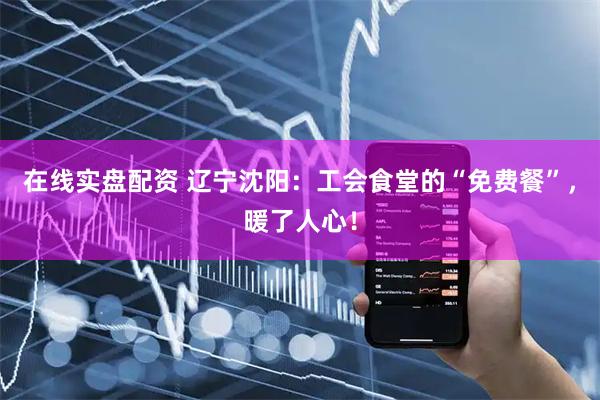 在线实盘配资 辽宁沈阳：工会食堂的“免费餐”，暖了人心！