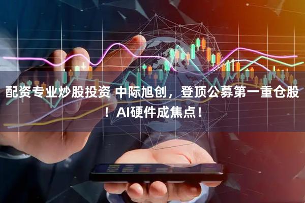 配资专业炒股投资 中际旭创,登顶公募第一重仓股!AI硬件成焦点!