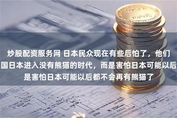 炒股配资服务网 日本民众现在有些后怕了，他们不是怕熊猫送回中国日本进入没有熊猫的时代，而是害怕日本可能以后都不会再有熊猫了
