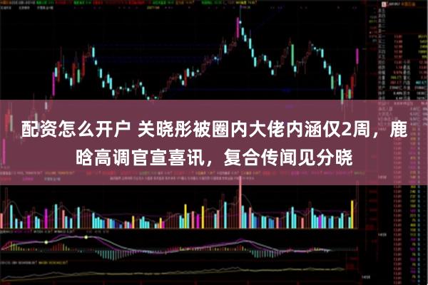 配资怎么开户 关晓彤被圈内大佬内涵仅2周，鹿晗高调官宣喜讯，复合传闻见分晓