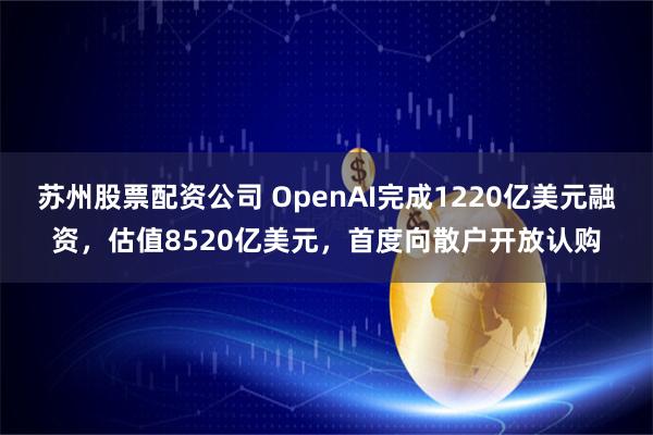 苏州股票配资公司 OpenAI完成1220亿美元融资，估值8520亿美元，首度向散户开放认购
