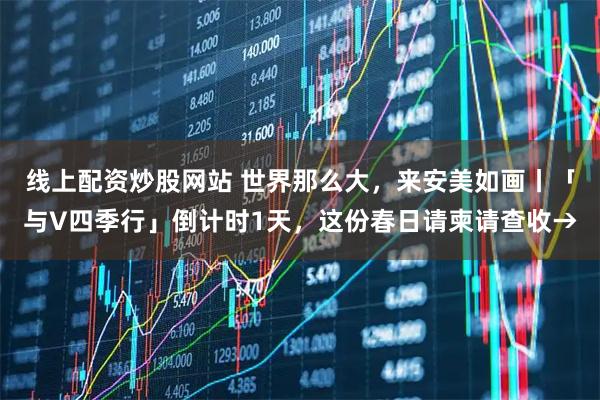 线上配资炒股网站 世界那么大,来安美如画丨「与V四季行」倒计时1天,这份春日请柬请查收→