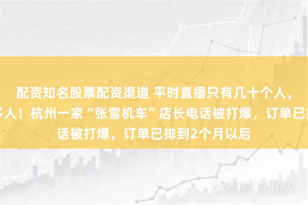 配资知名股票配资渠道 平时直播只有几十个人，突然涌入3万多人！杭州一家“张雪机车”店长电话被打爆，订单已排到2个月以后