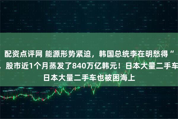 配资点评网 能源形势紧迫，韩国总统李在明愁得“睡不着觉”，股市近1个月蒸发了840万亿韩元！日本大量二手车也被困海上