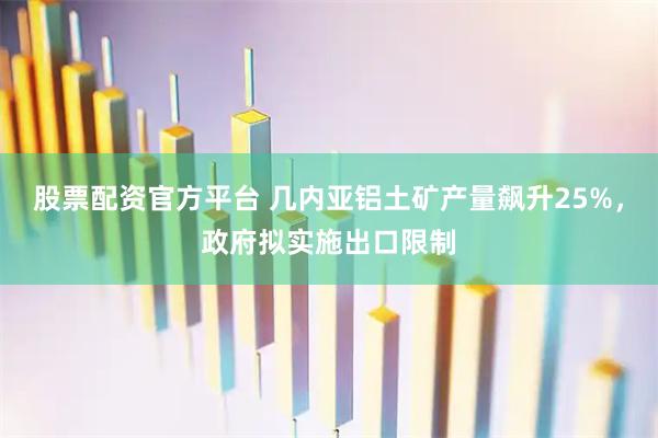 股票配资官方平台 几内亚铝土矿产量飙升25%，政府拟实施出口限制