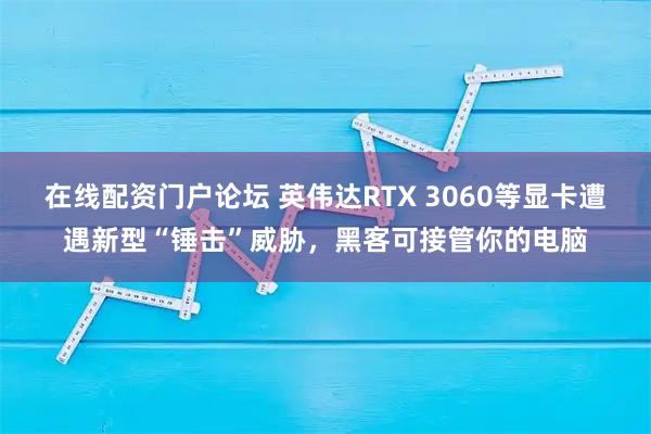 在线配资门户论坛 英伟达RTX 3060等显卡遭遇新型“锤击”威胁，黑客可接管你的电脑