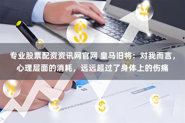 专业股票配资资讯网官网 皇马旧将：对我而言，心理层面的消耗，远远超过了身体上的伤痛