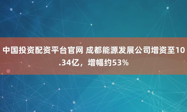 中国投资配资平台官网 成都能源发展公司增资至10.34亿，增幅约53%
