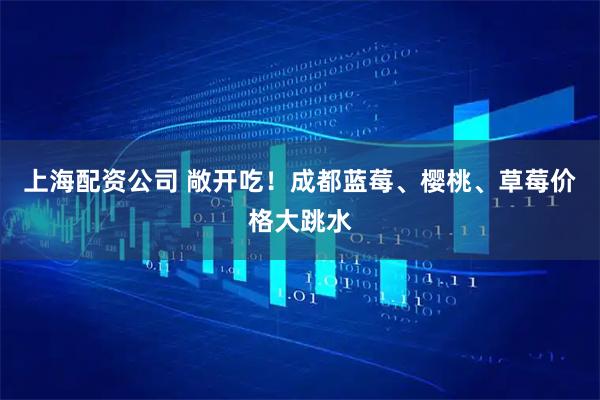 上海配资公司 敞开吃！成都蓝莓、樱桃、草莓价格大跳水