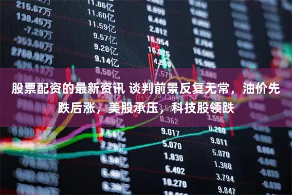 股票配资的最新资讯 谈判前景反复无常，油价先跌后涨，美股承压，科技股领跌