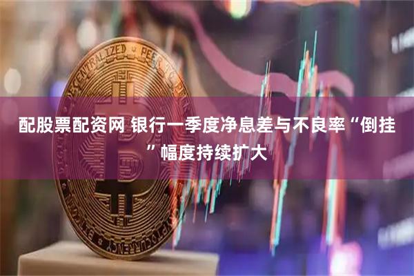配股票配资网 银行一季度净息差与不良率“倒挂”幅度持续扩大