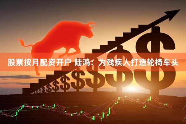 股票按月配资开户 陆鸿：为残疾人打造轮椅车头