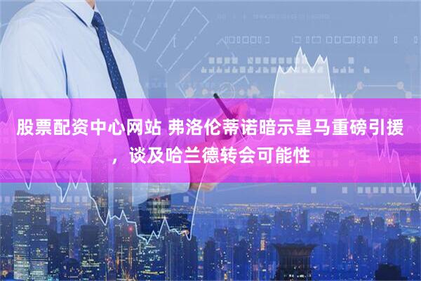 股票配资中心网站 弗洛伦蒂诺暗示皇马重磅引援，谈及哈兰德转会可能性