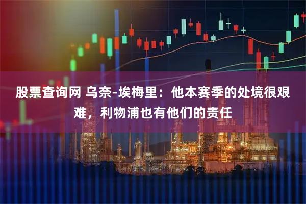 股票查询网 乌奈-埃梅里：他本赛季的处境很艰难，利物浦也有他们的责任
