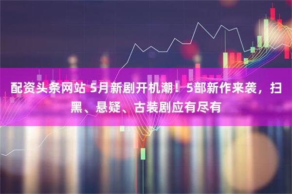 配资头条网站 5月新剧开机潮！5部新作来袭，扫黑、悬疑、古装剧应有尽有
