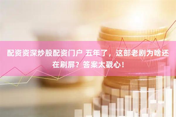 配资资深炒股配资门户 五年了，这部老剧为啥还在刷屏？答案太戳心！