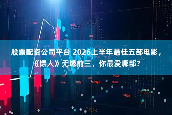 股票配资公司平台 2026上半年最佳五部电影，《镖人》无缘前三，你最爱哪部？