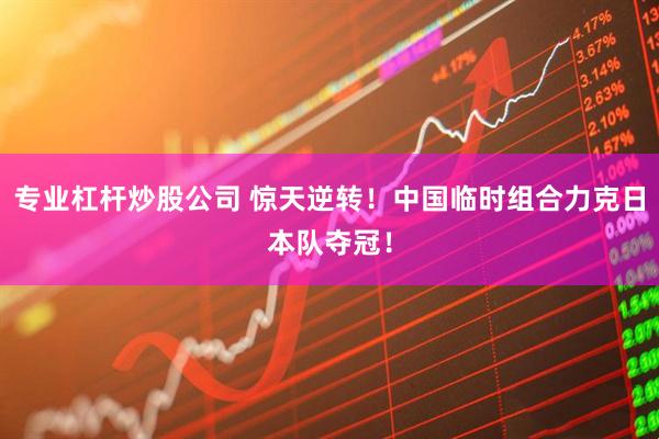 专业杠杆炒股公司 惊天逆转！中国临时组合力克日本队夺冠！