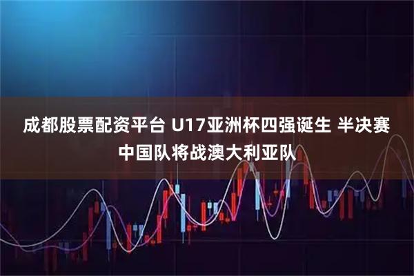 成都股票配资平台 U17亚洲杯四强诞生 半决赛中国队将战澳大利亚队