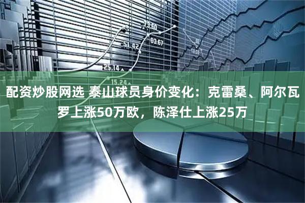配资炒股网选 泰山球员身价变化：克雷桑、阿尔瓦罗上涨50万欧，陈泽仕上涨25万